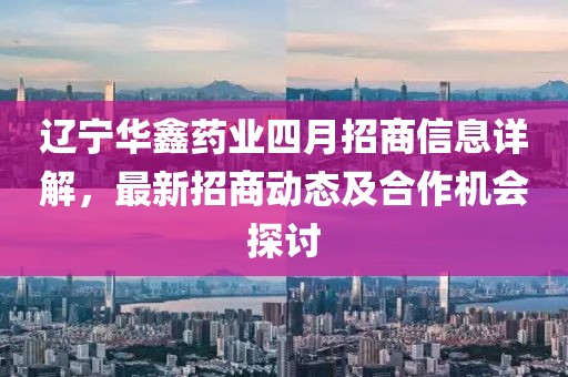 遼寧華鑫藥業四月招商信息詳解,最新招商動態及合作機會探討