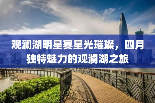 觀瀾湖明星賽星光璀璨，四月獨特魅力的觀瀾湖之旅