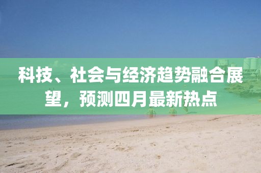 科技、社會(huì)與經(jīng)濟(jì)趨勢融合展望,預(yù)測四月最新熱點(diǎn)