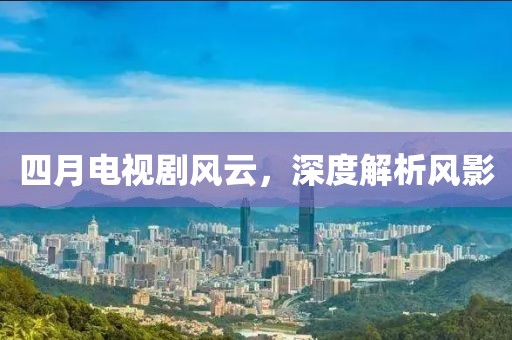 四月電視劇風(fēng)云,深度解析風(fēng)影