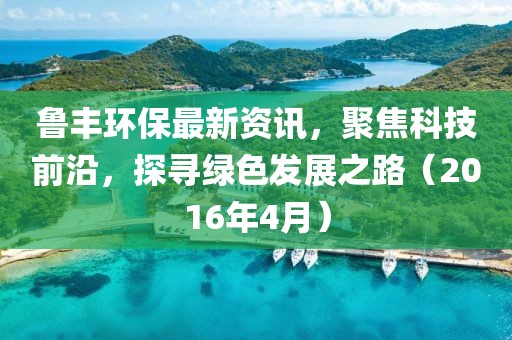 魯豐環(huán)保最新資訊,聚焦科技前沿,探尋綠色發(fā)展之路(2016年4月)