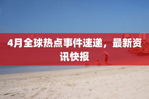 4月全球熱點事件速遞,最新資訊快報