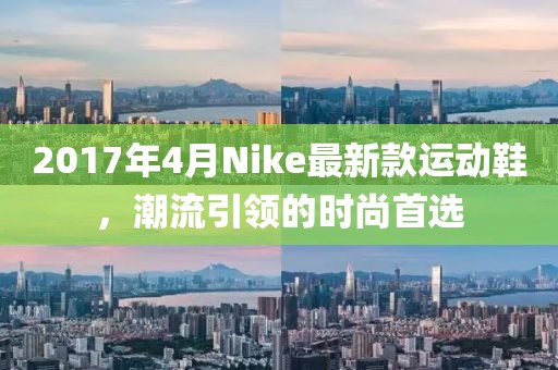 2017年4月Nike最新款運動鞋,潮流引領的時尚首選