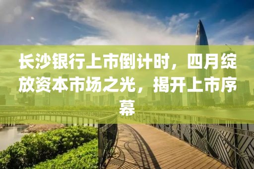 長沙銀行上市倒計時,四月綻放資本市場之光,揭開上市序幕