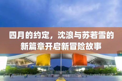 四月的約定,沈浪與蘇若雪的新篇章開啟新冒險故事