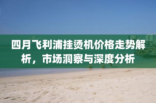 四月飛利浦掛燙機(jī)價(jià)格走勢(shì)解析，市場(chǎng)洞察與深度分析