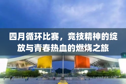 四月循環(huán)比賽,競技精神的綻放與青春熱血的燃燒之旅