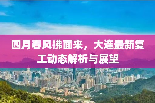 四月春風拂面來,大連最新復工動態解析與展望