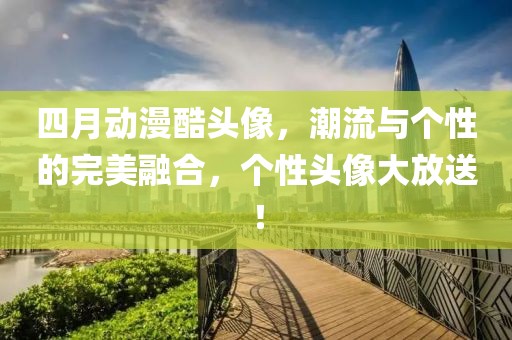 四月動漫酷頭像,潮流與個性的完美融合,個性頭像大放送!