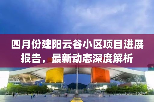 四月份建陽云谷小區(qū)項目進展報告,最新動態(tài)深度解析