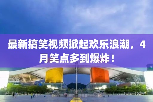 最新搞笑視頻掀起歡樂浪潮,4月笑點多到爆炸!