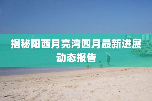 揭秘陽西月亮灣四月最新進展動態報告