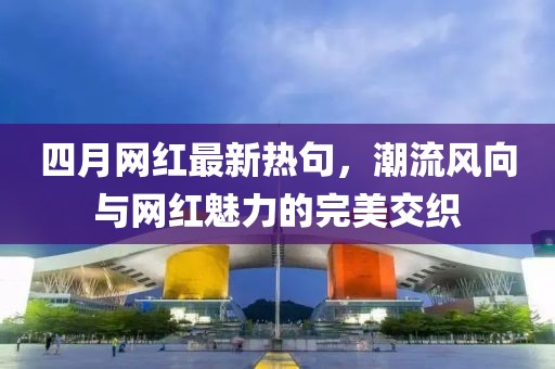 四月網紅最新熱句,潮流風向與網紅魅力的完美交織