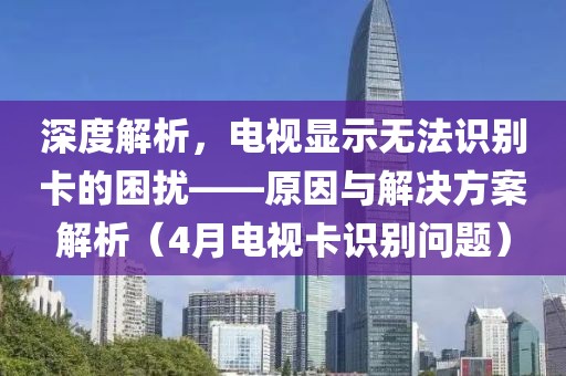 深度解析，電視顯示無法識別卡的困擾——原因與解決方案解析（4月電視卡識別問題）
