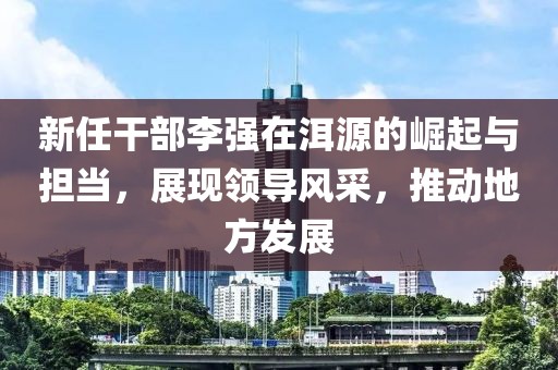 新任干部李強在洱源的崛起與擔當，展現(xiàn)領導風采，推動地方發(fā)展