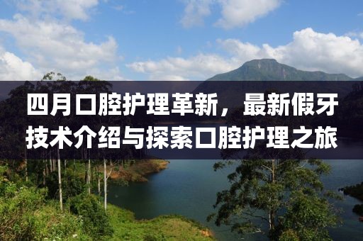四月口腔護理革新,最新假牙技術介紹與探索口腔護理之旅