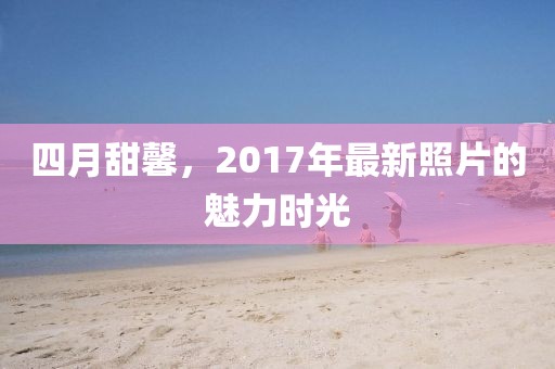 四月甜馨,2017年最新照片的魅力時(shí)光