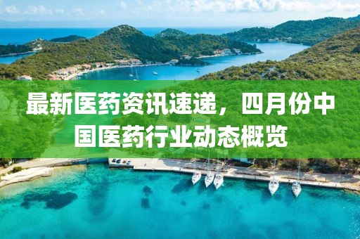 最新醫藥資訊速遞,四月份中國醫藥行業動態概覽