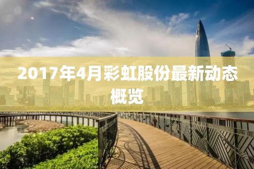 2017年4月彩虹股份最新動態概覽