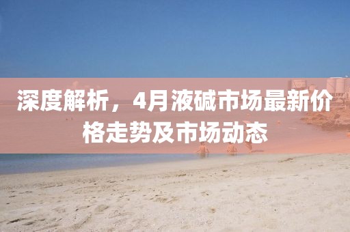 深度解析,4月液堿市場最新價格走勢及市場動態
