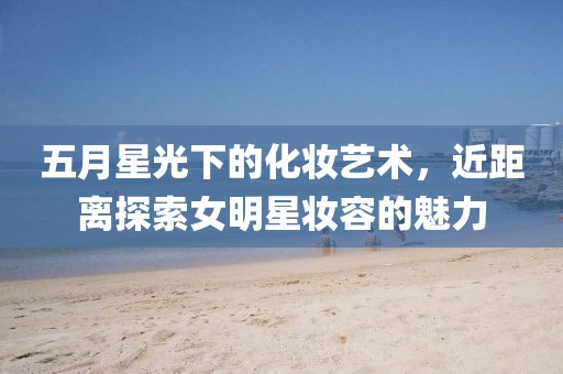 五月星光下的化妝藝術，近距離探索女明星妝容的魅力