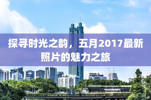 探尋時光之韻,五月2017最新照片的魅力之旅
