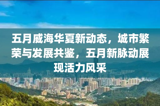 五月威海華夏新動態，城市繁榮與發展共鑒，五月新脈動展現活力風采