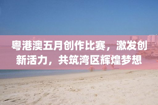 粵港澳五月創作比賽,激發創新活力,共筑灣區輝煌夢想