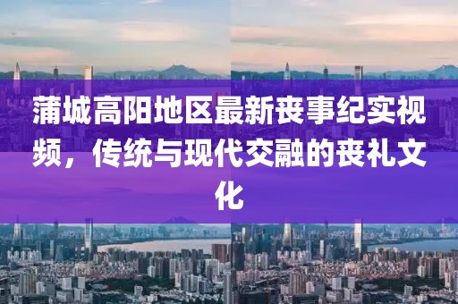 蒲城高陽地區最新喪事紀實視頻,傳統與現代交融的喪禮文化