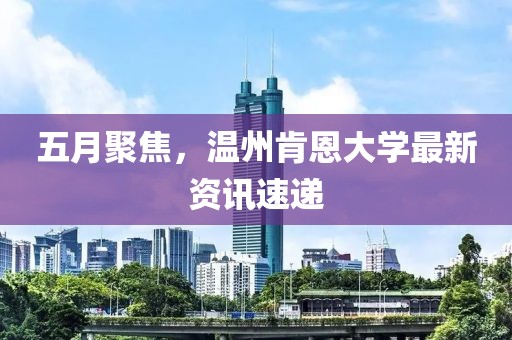 五月聚焦，溫州肯恩大學(xué)最新資訊速遞