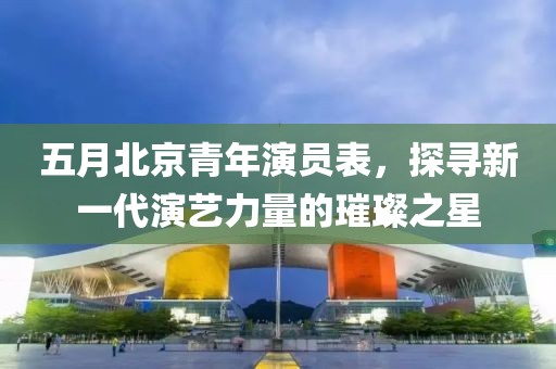 五月北京青年演員表，探尋新一代演藝力量的璀璨之星
