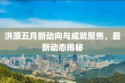 洪灝五月新動向與成就聚焦,最新動態揭秘