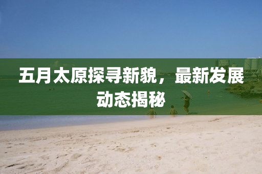 五月太原探尋新貌，最新發(fā)展動(dòng)態(tài)揭秘