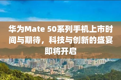 華為Mate 50系列手機上市時間與期待，科技與創新的盛宴即將開啟