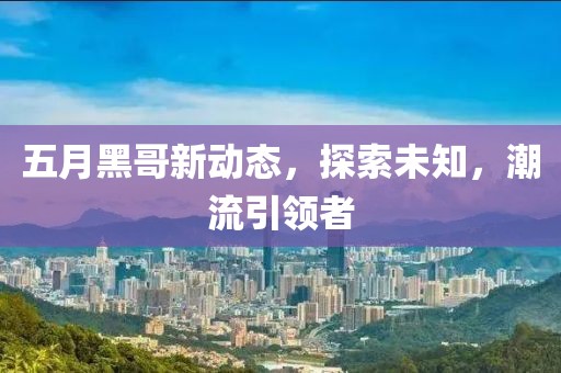 五月黑哥新動態,探索未知,潮流引領者