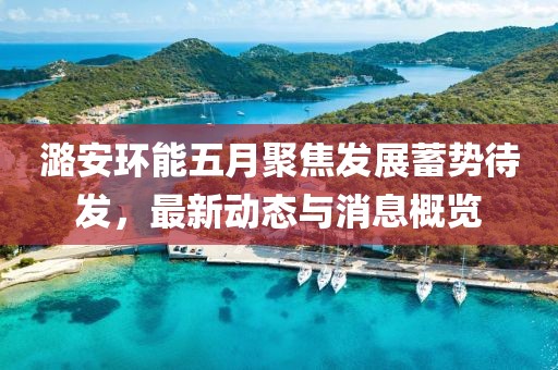 潞安環(huán)能五月聚焦發(fā)展蓄勢待發(fā),最新動態(tài)與消息概覽
