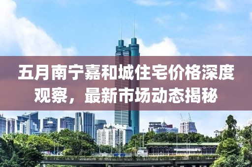 五月南寧嘉和城住宅價格深度觀察,最新市場動態揭秘
