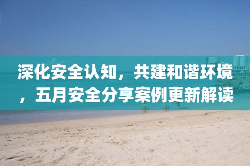 深化安全認知,共建和諧環境,五月安全分享案例更新解讀