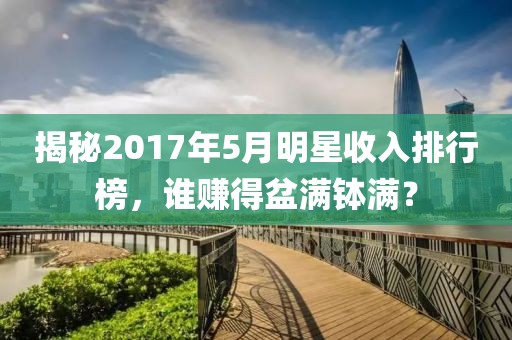揭秘2017年5月明星收入排行榜,誰賺得盆滿缽滿?