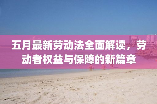 五月最新勞動(dòng)法全面解讀,勞動(dòng)者權(quán)益與保障的新篇章