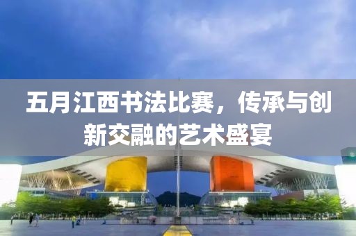 五月江西書法比賽,傳承與創新交融的藝術盛宴