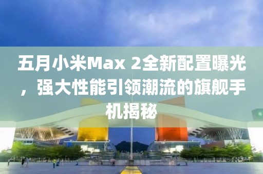 五月小米Max 2全新配置曝光,強大性能引領潮流的旗艦手機揭秘