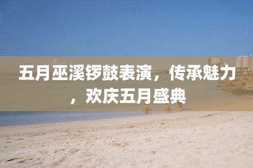 五月巫溪鑼鼓表演,傳承魅力,歡慶五月盛典