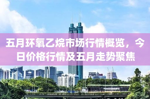 五月環氧乙烷市場行情概覽,今日價格行情及五月走勢聚焦