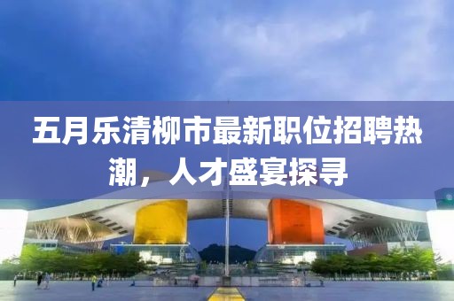 五月樂清柳市最新職位招聘熱潮,人才盛宴探尋