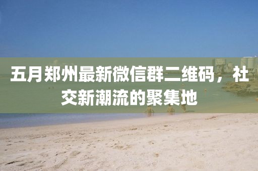 五月鄭州最新微信群二維碼,社交新潮流的聚集地