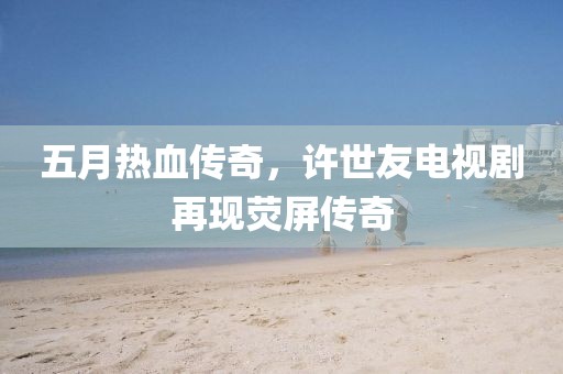 五月熱血傳奇,許世友電視劇再現(xiàn)熒屏傳奇