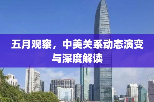 五月觀察,中美關(guān)系動(dòng)態(tài)演變與深度解讀