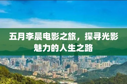 五月李晨電影之旅,探尋光影魅力的人生之路