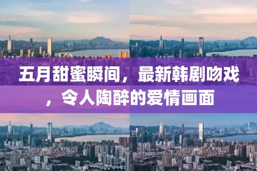 五月甜蜜瞬間,最新韓劇吻戲,令人陶醉的愛情畫面